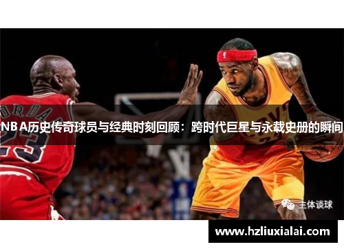 NBA历史传奇球员与经典时刻回顾：跨时代巨星与永载史册的瞬间