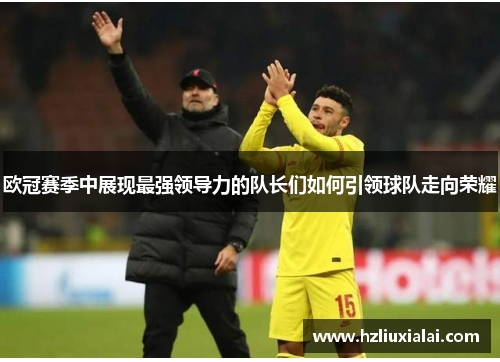 欧冠赛季中展现最强领导力的队长们如何引领球队走向荣耀